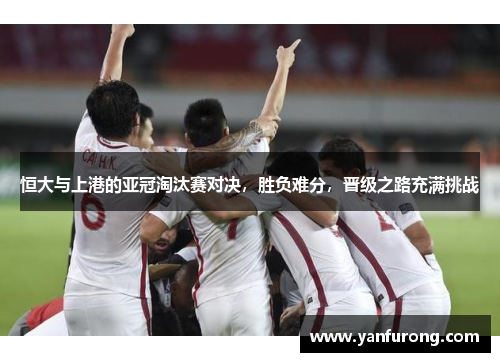 恒大与上港的亚冠淘汰赛对决，胜负难分，晋级之路充满挑战